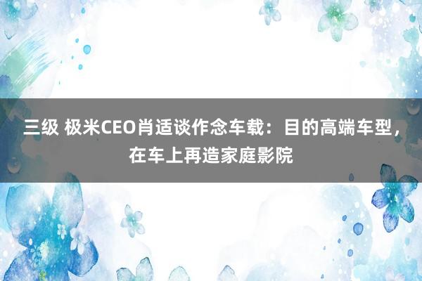 三级 极米CEO肖适谈作念车载:目的高端车型,在车上再造家庭影院