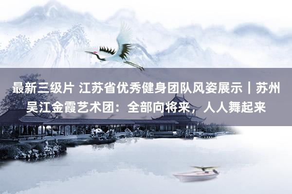 最新三级片 江苏省优秀健身团队风姿展示|苏州吴江金霞艺术团:全部向将来,人人舞起来