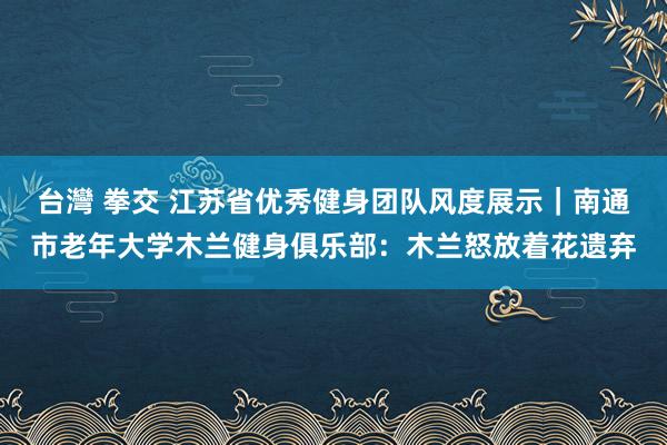 台灣 拳交 江苏省优秀健身团队风度展示|南通市老年大学木兰健身俱乐部:木兰怒放着花遗弃