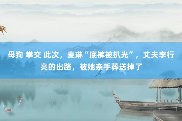 母狗 拳交 此次,麦琳“底裤被扒光”,丈夫李行亮的出路,被她亲手葬送掉了