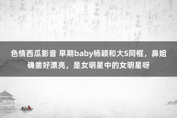 色情西瓜影音 早期baby杨颖和大S同框,鼻姐确凿好漂亮,是女明星中的女明星呀