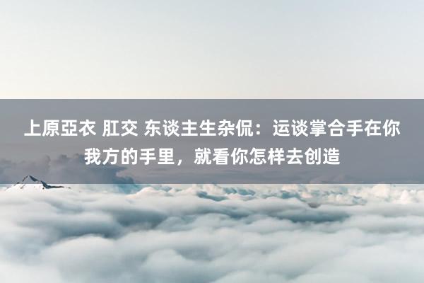 上原亞衣 肛交 东谈主生杂侃:运谈掌合手在你我方的手里,就看你怎样去创造