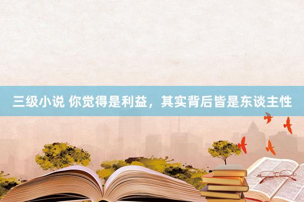 三级小说 你觉得是利益,其实背后皆是东谈主性