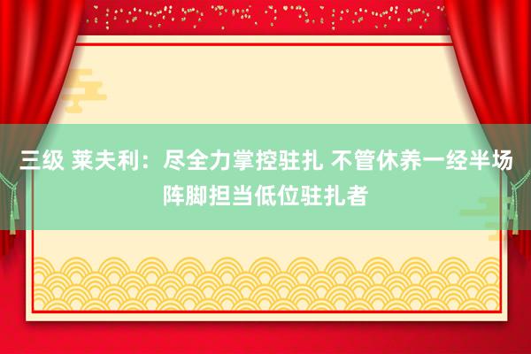 三级 莱夫利:尽全力掌控驻扎 不管休养一经半场阵脚担当低位驻扎者