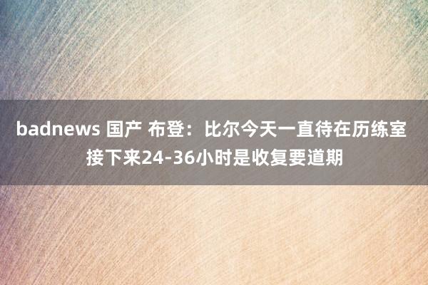 badnews 国产 布登：比尔今天一直待在历练室 接下来24-36小时是收复要道期