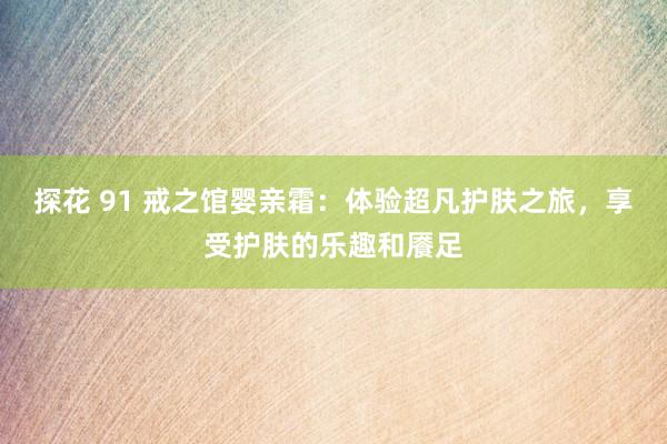 探花 91 戒之馆婴亲霜:体验超凡护肤之旅,享受护肤的乐趣和餍足