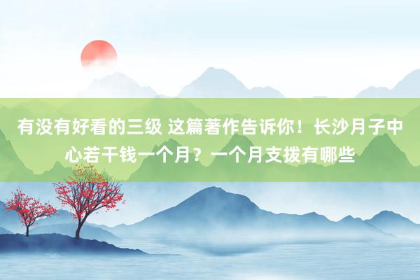 有没有好看的三级 这篇著作告诉你!长沙月子中心若干钱一个月?一个月支拨有哪些