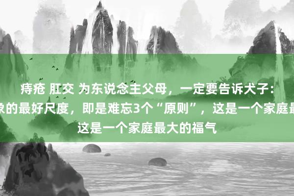 痔疮 肛交 为东说念主父母,一定要告诉犬子:找成婚对象的最好尺度,即是难忘3个“原则”,这是一个家庭最大的福气