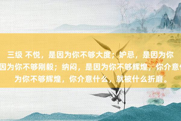 三级 不悦,是因为你不够大度;妒忌,是因为你不够优秀;悲痛,是因为你不够刚毅;纳闷,是因为你不够辉煌,你介意什么,就被什么折磨。
