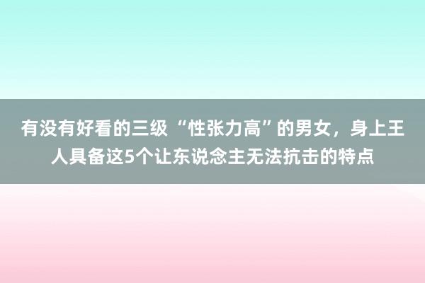 有没有好看的三级 “性张力高”的男女,身上王人具备这5个让东说念主无法抗击的特点