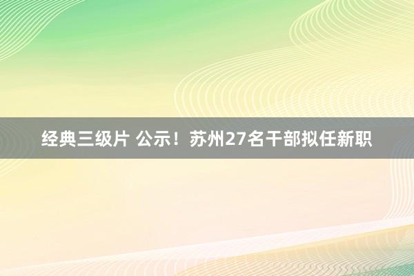 经典三级片 公示!苏州27名干部拟任新职