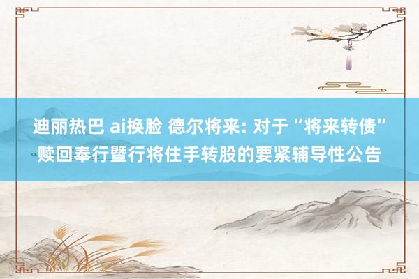 迪丽热巴 ai换脸 德尔将来: 对于“将来转债”赎回奉行暨行将住手转股的要紧辅导性公告