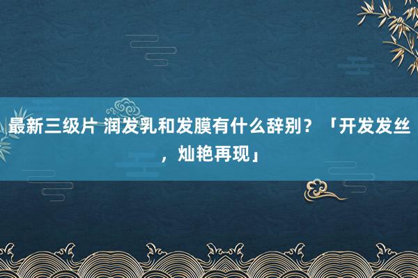 最新三级片 润发乳和发膜有什么辞别?「开发发丝,灿艳再现」