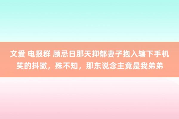 文爱 电报群 顾忌日那天抑郁妻子抱入辖下手机笑的抖擞,殊不知,那东说念主竟是我弟弟
