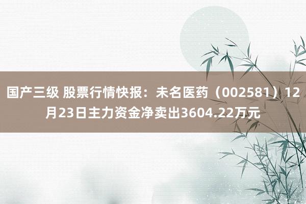 国产三级 股票行情快报:未名医药(002581)12月23日主力资金净卖出3604.22万元