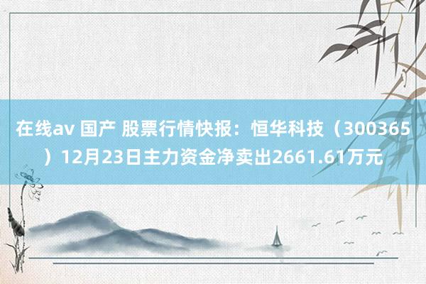 在线av 国产 股票行情快报:恒华科技(300365)12月23日主力资金净卖出2661.61万元