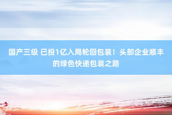 国产三级 已投1亿入局轮回包装!头部企业顺丰的绿色快递包装之路
