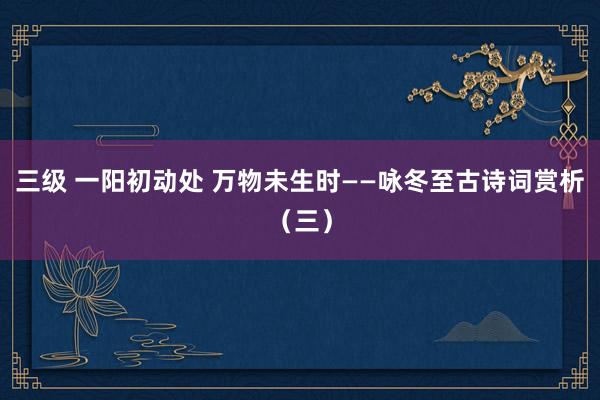 三级 一阳初动处 万物未生时——咏冬至古诗词赏析(三)