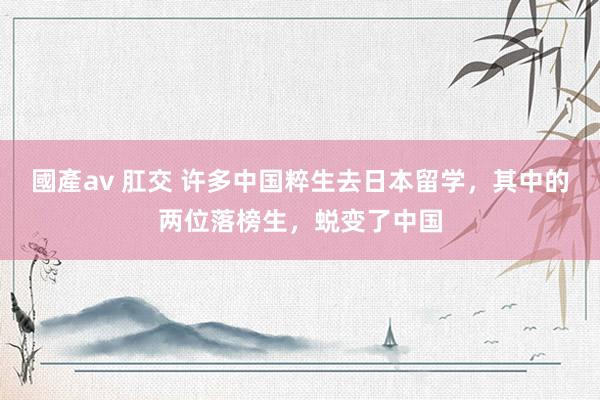 國產av 肛交 许多中国粹生去日本留学,其中的两位落榜生,蜕变了中国