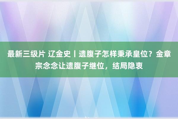 最新三级片 辽金史丨遗腹子怎样秉承皇位?金章宗念念让遗腹子继位,结局隐衷