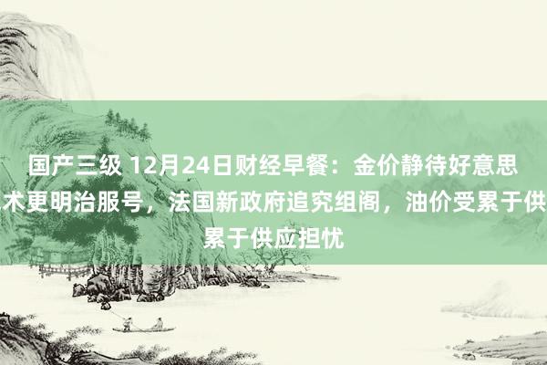 国产三级 12月24日财经早餐:金价静待好意思联储战术更明治服号,法国新政府追究组阁,油价受累于供应担忧