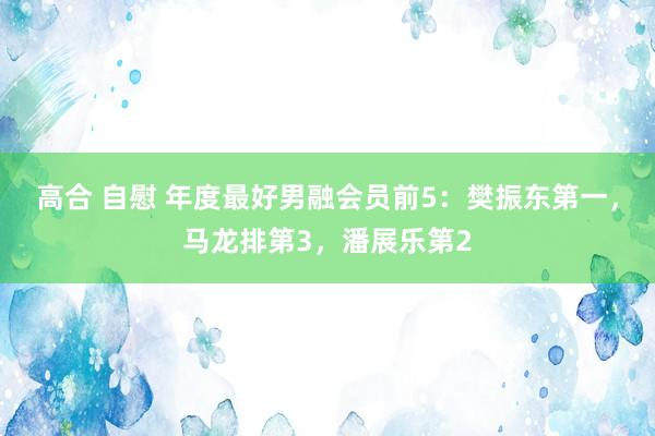 高合 自慰 年度最好男融会员前5:樊振东第一,马龙排第3,潘展乐第2