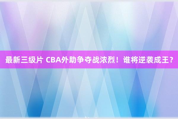 最新三级片 CBA外助争夺战浓烈!谁将逆袭成王?
