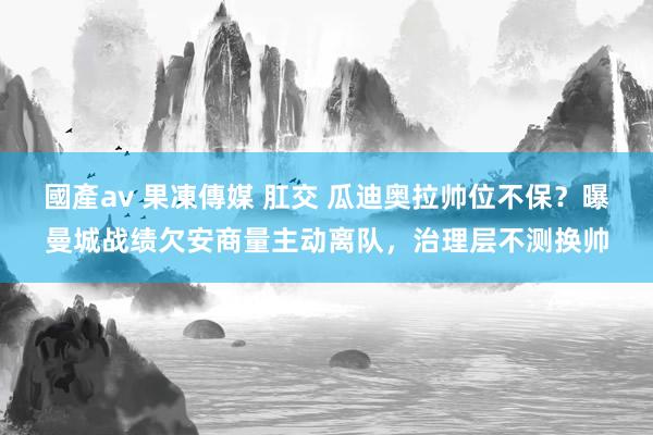 國產av 果凍傳媒 肛交 瓜迪奥拉帅位不保?曝曼城战绩欠安商量主动离队,治理层不测换帅