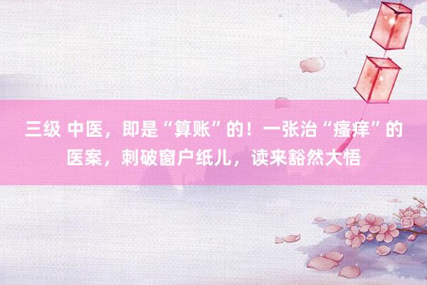 三级 中医,即是“算账”的!一张治“瘙痒”的医案,刺破窗户纸儿,读来豁然大悟