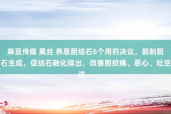 麻豆传媒 黑丝 养息胆结石6个用药决议,扼制胆结石生成,促结石融化排出,改善胆绞痛、恶心、吐逆...