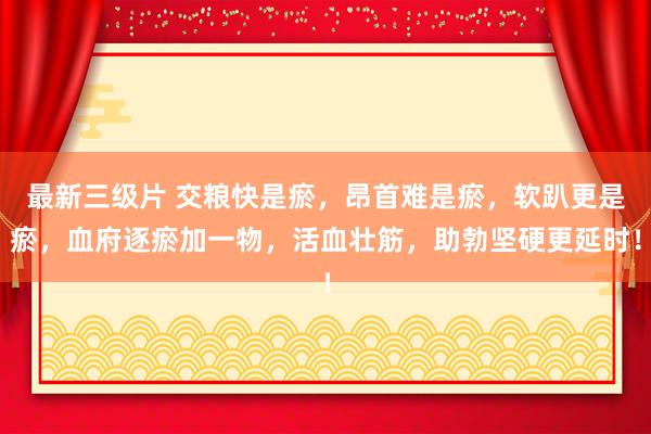 最新三级片 交粮快是瘀，昂首难是瘀，软趴更是瘀，血府逐瘀加一物，活血壮筋，助勃坚硬更延时！