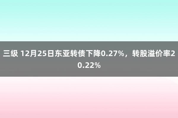 三级 12月25日东亚转债下降0.27%，转股溢价率20.22%