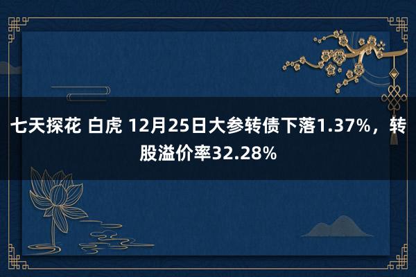 七天探花 白虎 12月25日大参转债下落1.37%,转股溢价率32.28%