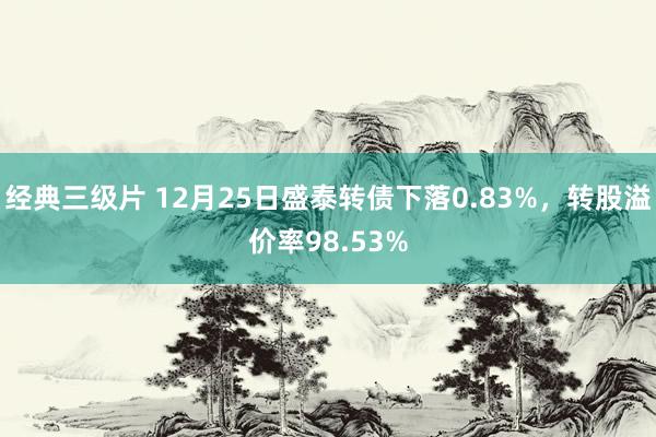 经典三级片 12月25日盛泰转债下落0.83%,转股溢价率98.53%