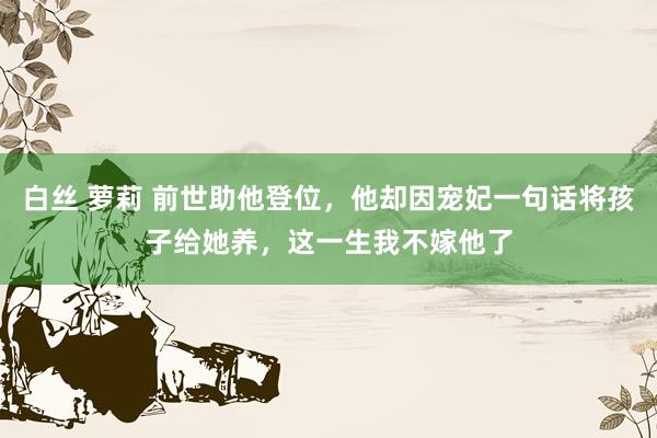 白丝 萝莉 前世助他登位，他却因宠妃一句话将孩子给她养，这一生我不嫁他了