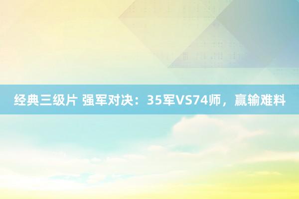 经典三级片 强军对决:35军VS74师,赢输难料