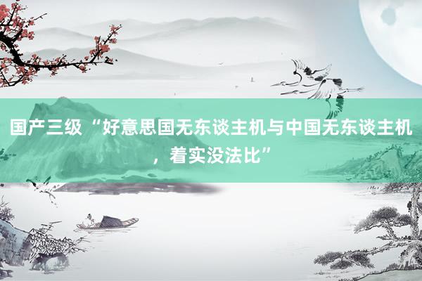 国产三级 “好意思国无东谈主机与中国无东谈主机,着实没法比”