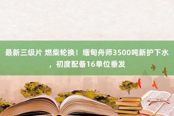 最新三级片 燃柴轮换！缅甸舟师3500吨新护下水，初度配备16单位垂发