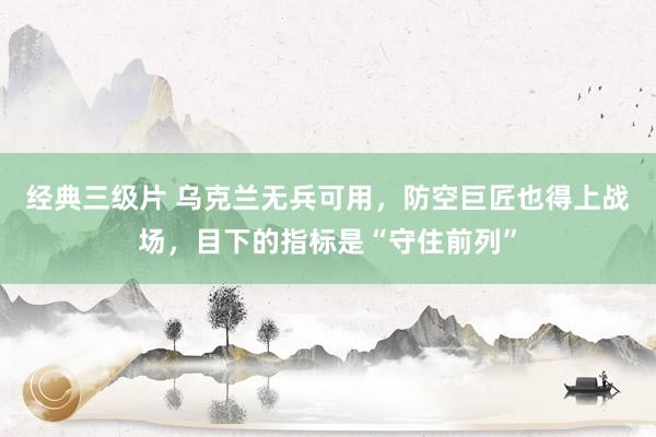 经典三级片 乌克兰无兵可用,防空巨匠也得上战场,目下的指标是“守住前列”