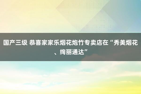 国产三级 恭喜家家乐烟花炮竹专卖店在“秀美烟花、绚丽通达”