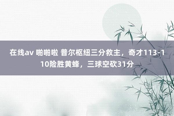 在线av 啪啪啦 普尔枢纽三分救主，奇才113-110险胜黄蜂，三球空砍31分