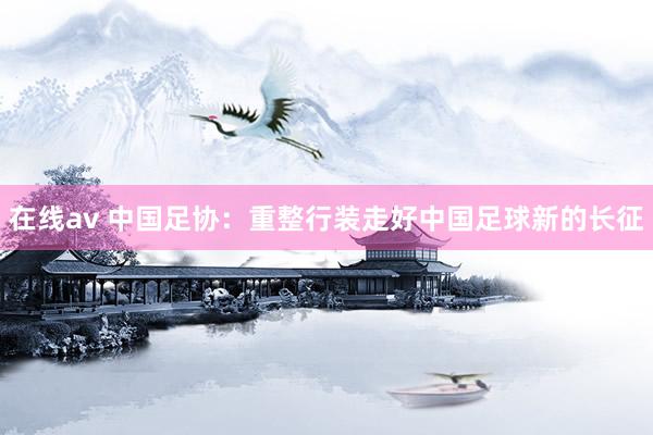 在线av 中国足协：重整行装走好中国足球新的长征