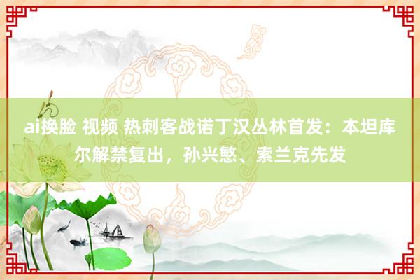 ai换脸 视频 热刺客战诺丁汉丛林首发：本坦库尔解禁复出，孙兴慜、索兰克先发