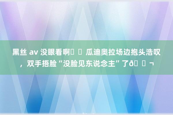黑丝 av 没眼看啊❗️瓜迪奥拉场边抱头浩叹，双手捂脸“没脸见东说念主”了😬