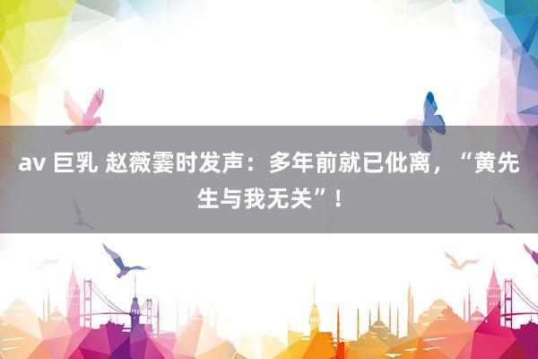 av 巨乳 赵薇霎时发声：多年前就已仳离，“黄先生与我无关”！