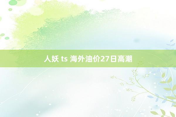 人妖 ts 海外油价27日高潮