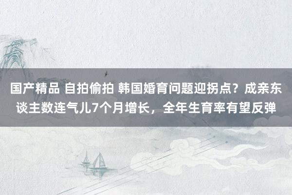 国产精品 自拍偷拍 韩国婚育问题迎拐点?成亲东谈主数连气儿7个月增长,全年生育率有望反弹