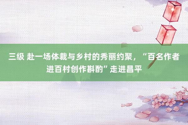 三级 赴一场体裁与乡村的秀丽约聚，“百名作者进百村创作斟酌”走进昌平
