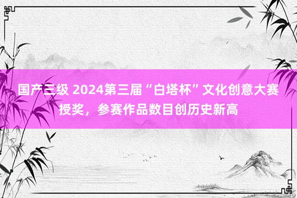 国产三级 2024第三届“白塔杯”文化创意大赛授奖,参赛作品数目创历史新高