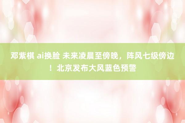 邓紫棋 ai换脸 未来凌晨至傍晚,阵风七级傍边!北京发布大风蓝色预警